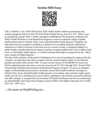 Section 5204 Essay
Title 5, Subtitle C, Sec 5204 5206 Section 5204: Public health workforce recruitment and
retention programs Part E of title VII of the Public Health Service Act (42 U.S.C. 294n et seq.)
as amended by section 5203, is further amended. Establishment The Secretary establishes the
Public Health Workforce Loan Repayment Program to assure an adequate supply of public
health professionals in Federal, State, Local, and tribal public health agencies. Eligibility An
individual must be accepted or enrolled as a student in an accredited academic educational
institution in a State or territory in the final year of a course of study, or program leading to a
public health or health professionals degree, and have accepted employment with a Federal, State,
local, or tribal public health agency, or a related training fellowship as recognized by the... Show
more content on Helpwriting.net ...
The date of the initiation of the period of obligated service may be postponed as approved by the
secretary. An individual who fails to comply with the contract shall be subject to the financial
penalties provided under section 338E. To carry out this section, $195,000,000 for fiscal year
2010 is authorized and such sums as may be necessary for FY 2011 through 2015. Section 5205:
Allied Health Workforce Recruitment and Retention Programs Purpose: To assure an adequate
supply of allied health professionals to eliminate critical allied health workforce shortages in
Federal, State, local, and tribal public health agencies or in settings where patients might require
health care services, including acute care facilities, ambulatory care facilities, personal residences
and other settings, as recognized by the Secretary Of Health and Human Services by authorizing
an Allied Health Loan Forgiveness Program. Section 428K of the Higher Education Act of 1965
(20 U.S.C. 1078 11) is
... Get more on HelpWriting.net ...
 