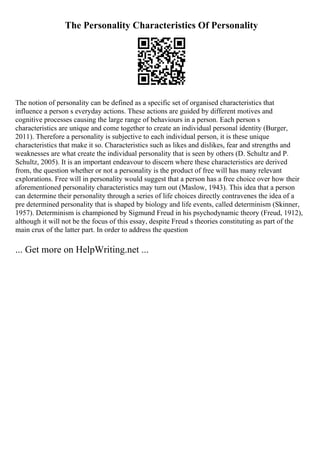 The Personality Characteristics Of Personality
The notion of personality can be defined as a specific set of organised characteristics that
influence a person s everyday actions. These actions are guided by different motives and
cognitive processes causing the large range of behaviours in a person. Each person s
characteristics are unique and come together to create an individual personal identity (Burger,
2011). Therefore a personality is subjective to each individual person, it is these unique
characteristics that make it so. Characteristics such as likes and dislikes, fear and strengths and
weaknesses are what create the individual personality that is seen by others (D. Schultz and P.
Schultz, 2005). It is an important endeavour to discern where these characteristics are derived
from, the question whether or not a personality is the product of free will has many relevant
explorations. Free will in personality would suggest that a person has a free choice over how their
aforementioned personality characteristics may turn out (Maslow, 1943). This idea that a person
can determine their personality through a series of life choices directly contravenes the idea of a
pre determined personality that is shaped by biology and life events, called determinism (Skinner,
1957). Determinism is championed by Sigmund Freud in his psychodynamic theory (Freud, 1912),
although it will not be the focus of this essay, despite Freud s theories constituting as part of the
main crux of the latter part. In order to address the question
... Get more on HelpWriting.net ...
 