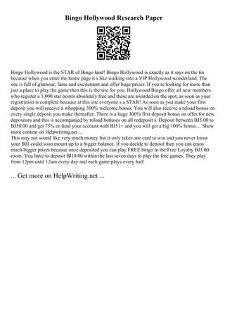 Bingo Hollywood Research Paper
Bingo Hollywood is the STAR of Bingo land! Bingo Hollywood is exactly as it says on the tin
because when you enter the home page it s like walking into a VIP Hollywood wonderland. The
site is full of glamour, fame and excitement and offer huge prizes. If you re looking for more than
just a place to play the game then this is the site for you. Hollywood Bingo offer all new members
who register a 1,000 star points absolutely free and these are awarded on the spot, as soon as your
registration is complete because at this site everyone s a STAR! As soon as you make your first
deposit you will receive a whopping 300% welcome bonus. You will also receive a reload bonus on
every single deposit you make thereafter. There is a huge 300% first deposit bonus on offer for new
depositors and this is accompanied by reload bonuses on all redeposit s. Deposit between ВЈ5.00 to
ВЈ50.00 and get 75% or fund your account with ВЈ51+ and you will get a big 100% bonus.... Show
more content on Helpwriting.net ...
This may not sound like very much money but it only takes one card to win and you never know
your ВЈ1 could soon mount up to a bigger balance. If you decide to deposit then you can enjoy
much bigger prizes because once deposited you can play FREE bingo in the Free Loyalty ВЈ3.00
room. You have to deposit ВЈ10.00 within the last seven days to play the free games. They play
from 12pm until 12am every day and each game plays every half
... Get more on HelpWriting.net ...
 