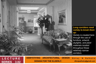 DEMYSTIYING ARCHITECTURAL DESIGN
DESIGN FOR THE ELDERLY:
L E C T U R E
SERIES 3.02
Long corridors need
variety to break them
up:
Variety is created here
through the use of
furniture, artwork,
skylights, and plant
materials located
throughout these
relatively narrow
corridors.
D h I r a j N. S a l h o t r a
dhirajsalhotra@gmail.com
 