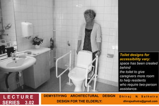 DEMYSTIYING ARCHITECTURAL DESIGN
DESIGN FOR THE ELDERLY:
L E C T U R E
SERIES 3.02
Toilet designs for
accessibility vary:
space has been created
behind
the toilet to give
caregivers more room
to help residents
who require two-person
assistance.
D h I r a j N. S a l h o t r a
dhirajsalhotra@gmail.com
 