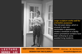 DEMYSTIYING ARCHITECTURAL DESIGN
DESIGN FOR THE ELDERLY:
L E C T U R E
SERIES 3.02
Large sculpture works well for
orientation purposes:
This full-sized statue, which is
unusual in size and
memorable in appearance,
creates a landmark in a facility
where symmetrical corridors have
been confusing to some
assisted living residents.
D h I r a j N. S a l h o t r a
dhirajsalhotra@gmail.com
 