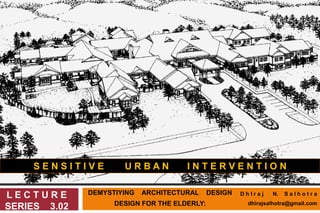 DEMYSTIYING ARCHITECTURAL DESIGN
DESIGN FOR THE ELDERLY:
L E C T U R E
SERIES 3.02
S E N S I T I V E U R B A N I N T E R V E N T I O N
D h I r a j N. S a l h o t r a
dhirajsalhotra@gmail.com
 