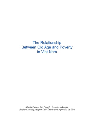 The Relationship
 Between Old Age and Poverty
         in Viet Nam




     Martin Evans, Ian Gough, Susan Harkness,
Andrew McKay, Huyen Dao Thanh and Ngoc Do Le Thu
 