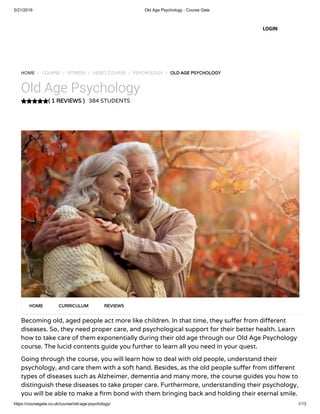 5/21/2019 Old Age Psychology - Course Gate
https://coursegate.co.uk/course/old-age-psychology/ 1/13
( 1 REVIEWS )
HOME / COURSE / FITNESS / VIDEO COURSE / PSYCHOLOGY / OLD AGE PSYCHOLOGY
Old Age Psychology
384 STUDENTS
Becoming old, aged people act more like children. In that time, they su er from di erent
diseases. So, they need proper care, and psychological support for their better health. Learn
how to take care of them exponentially during their old age through our Old Age Psychology
course. The lucid contents guide you further to learn all you need in your quest.
Going through the course, you will learn how to deal with old people, understand their
psychology, and care them with a soft hand. Besides, as the old people su er from di erent
types of diseases such as Alzheimer, dementia and many more, the course guides you how to
distinguish these diseases to take proper care. Furthermore, understanding their psychology,
you will be able to make a rm bond with them bringing back and holding their eternal smile.
HOME CURRICULUM REVIEWS
LOGIN
 