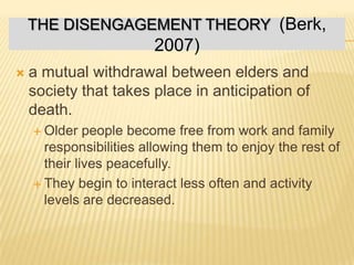  a mutual withdrawal between elders and
society that takes place in anticipation of
death.
 Older people become free from work and family
responsibilities allowing them to enjoy the rest of
their lives peacefully.
 They begin to interact less often and activity
levels are decreased.
THE DISENGAGEMENT THEORY (Berk,
2007)
 