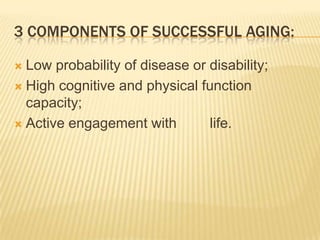 3 COMPONENTS OF SUCCESSFUL AGING:
 Low probability of disease or disability;
 High cognitive and physical function
capacity;
 Active engagement with life.
 