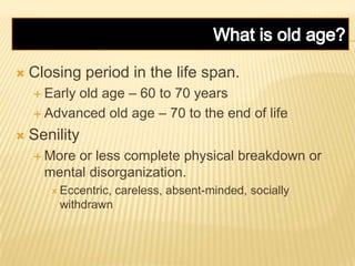  Closing period in the life span.
 Early old age – 60 to 70 years
 Advanced old age – 70 to the end of life
 Senility
 More or less complete physical breakdown or
mental disorganization.
 Eccentric, careless, absent-minded, socially
withdrawn
 