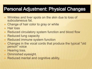  Wrinkles and liver spots on the skin due to loss of
subcutaneous fat.
 Change of hair color to gray or white
 Hair loss
 Reduced circulatory system function and blood flow
 Reduced lung capacity
 Reduced immune system function
 Changes in the vocal cords that produce the typical "old
person" voice
 Hearing loss.
 Diminished eyesight.
 Reduced mental and cognitive ability.
 