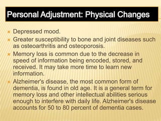  Depressed mood.
 Greater susceptibility to bone and joint diseases such
as osteoarthritis and osteoporosis.
 Memory loss is common due to the decrease in
speed of information being encoded, stored, and
received. It may take more time to learn new
information.
 Alzheimer's disease, the most common form of
dementia, is found in old age. It is a general term for
memory loss and other intellectual abilities serious
enough to interfere with daily life. Alzheimer's disease
accounts for 50 to 80 percent of dementia cases.
 