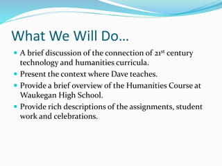 What We Will Do…
 A brief discussion of the connection of 21st century
technology and humanities curricula.
 Present the context where Dave teaches.
 Provide a brief overview of the Humanities Course at
Waukegan High School.
 Provide rich descriptions of the assignments, student
work and celebrations.
 