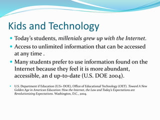 Kids and Technology
 Today’s students, millenials grew up with the Internet.
 Access to unlimited information that can be accessed
at any time .
 Many students prefer to use information found on the
Internet because they feel it is more abundant,
accessible, an d up-to-date (U.S. DOE 2004).
 U.S. Department if Education (U.S> DOE), Office of Educational Technology (OET). Toward A New
Golden Age in American Education: How the Internet, the Law and Today’s Expectations are
Revolutionizing Expectations. Washington, D.C., 2004.
 
