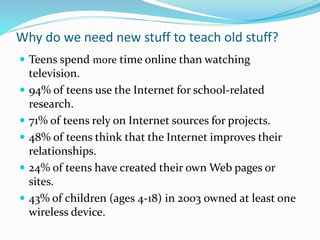 Why do we need new stuff to teach old stuff?
 Teens spend more time online than watching
television.
 94% of teens use the Internet for school-related
research.
 71% of teens rely on Internet sources for projects.
 48% of teens think that the Internet improves their
relationships.
 24% of teens have created their own Web pages or
sites.
 43% of children (ages 4-18) in 2003 owned at least one
wireless device.
 
