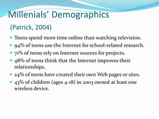 Millenials’ Demographics
(Patrick, 2004)
 Teens spend more time online than watching television.
 94% of teens use the Internet for school-related research.
 71% of teens rely on Internet sources for projects.
 48% of teens think that the Internet improves their
relationships.
 24% of teens have created their own Web pages or sites.
 43% of children (ages 4-18) in 2003 owned at least one
wireless device.
 