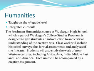 Humanities
 Taught on the 9th grade level
 Integrated curricula
The Freshman Humanities course at Waukegan High School,
which is part of Waukegan’s College Studies Program, is
designed to give students an introduction to and critical
understanding of the creative arts. Class work will include
historical surveys plus formal assessments and analyses of
the fine arts. Students will also study the work of non-
Western cultures, including Africa, Asia, India, Middle East
and Latin America. Each unit will be accompanied by a
creative assignment.
 