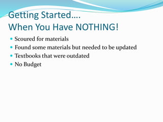 Getting Started….
When You Have NOTHING!
 Scoured for materials
 Found some materials but needed to be updated
 Textbooks that were outdated
 No Budget
 