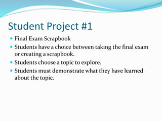 Student Project #1
 Final Exam Scrapbook
 Students have a choice between taking the final exam
or creating a scrapbook.
 Students choose a topic to explore.
 Students must demonstrate what they have learned
about the topic.
 