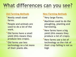 Old Farming Methods
*Mostly small sized
farms.
*People and animals are
used to do a lot of the
work.
*Old farms have a small
yield (this means they
produce less crops).
*Old farms use less
technology so a lot more
of their plants die.
New Farming Methods
*Very large Farms.
*Machines used to do the
ploughing, planting and
harvesting.
*New farms have a big
yield (this means they
produce a lot of crops).
*New farms use a lot of
technology so the risk of
their crop failing is not as
high
 