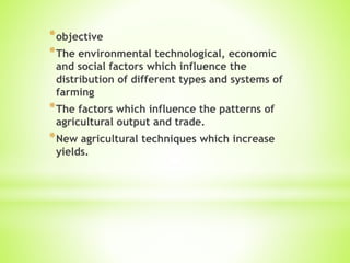*objective
*The environmental technological, economic
and social factors which influence the
distribution of different types and systems of
farming
*The factors which influence the patterns of
agricultural output and trade.
*New agricultural techniques which increase
yields.
 