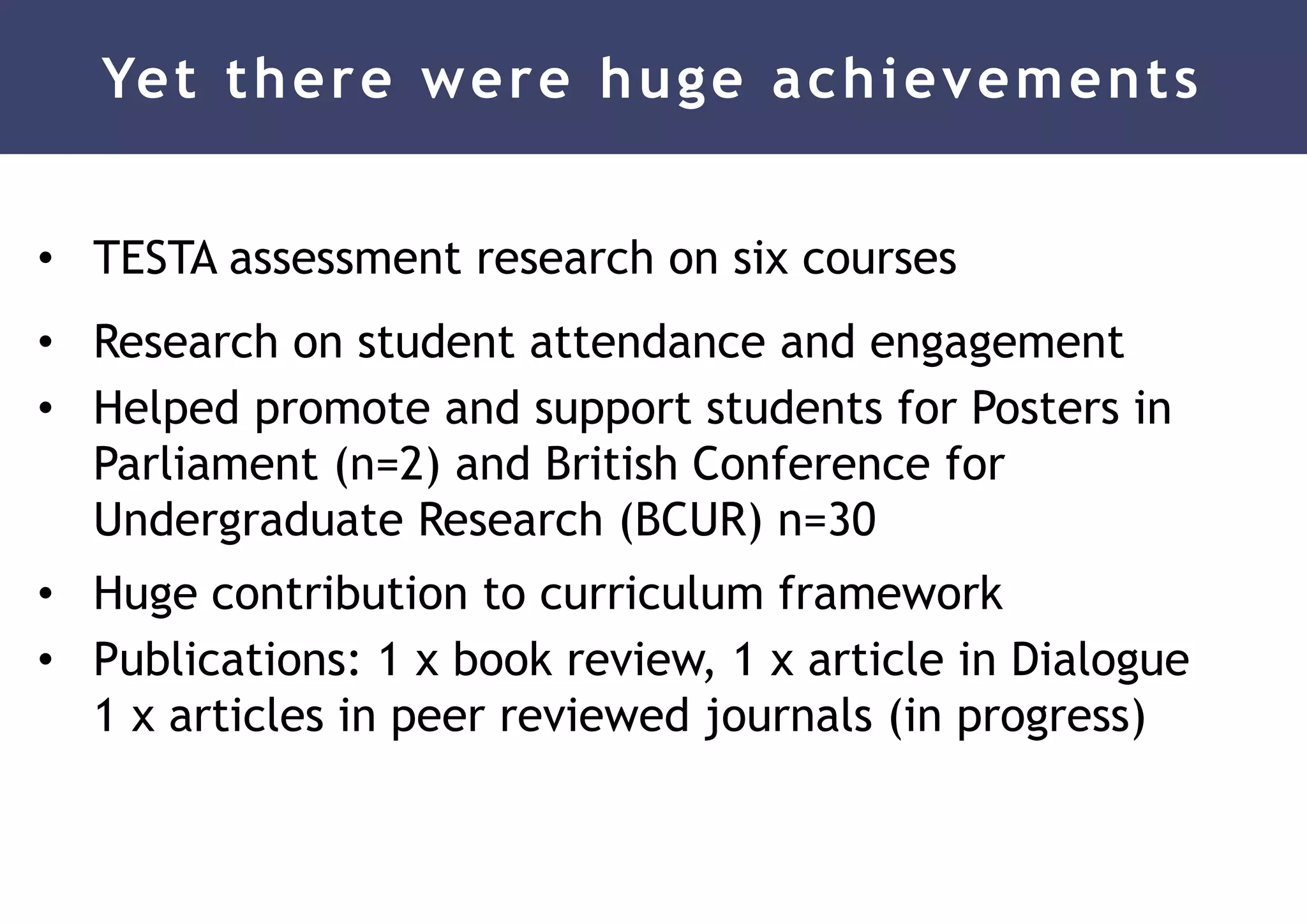 Yet there were huge achievements
• TESTA assessment research on six courses
• Research on student attendance and engagement
• Helped promote and support students for Posters in
Parliament (n=2) and British Conference for
Undergraduate Research (BCUR) n=30
• Huge contribution to curriculum framework
• Publications: 1 x book review, 1 x article in Dialogue
1 x articles in peer reviewed journals (in progress)
 