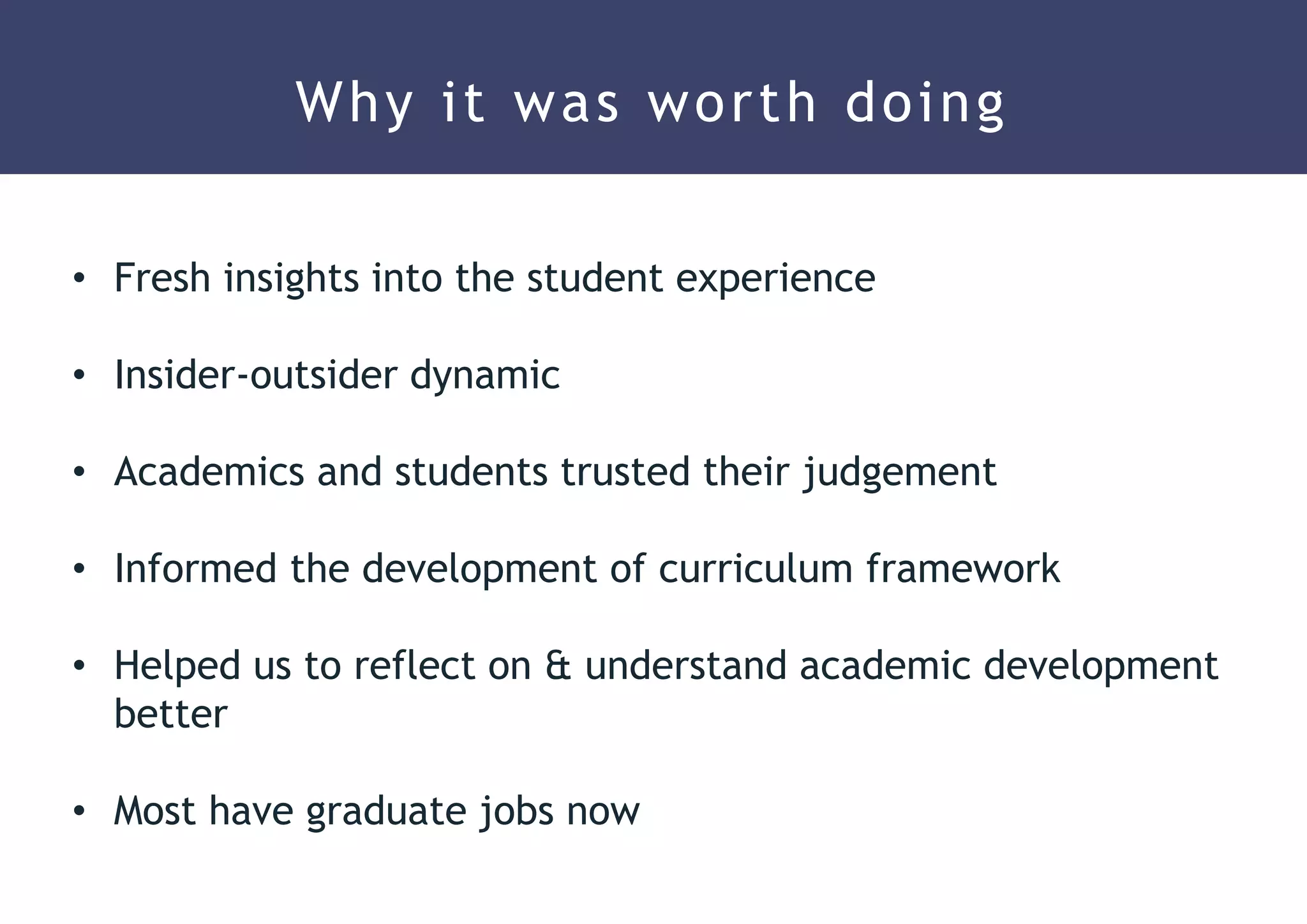 Why it was worth doing
• Fresh insights into the student experience
• Insider-outsider dynamic
• Academics and students trusted their judgement
• Informed the development of curriculum framework
• Helped us to reflect on & understand academic development
better
• Most have graduate jobs now
 