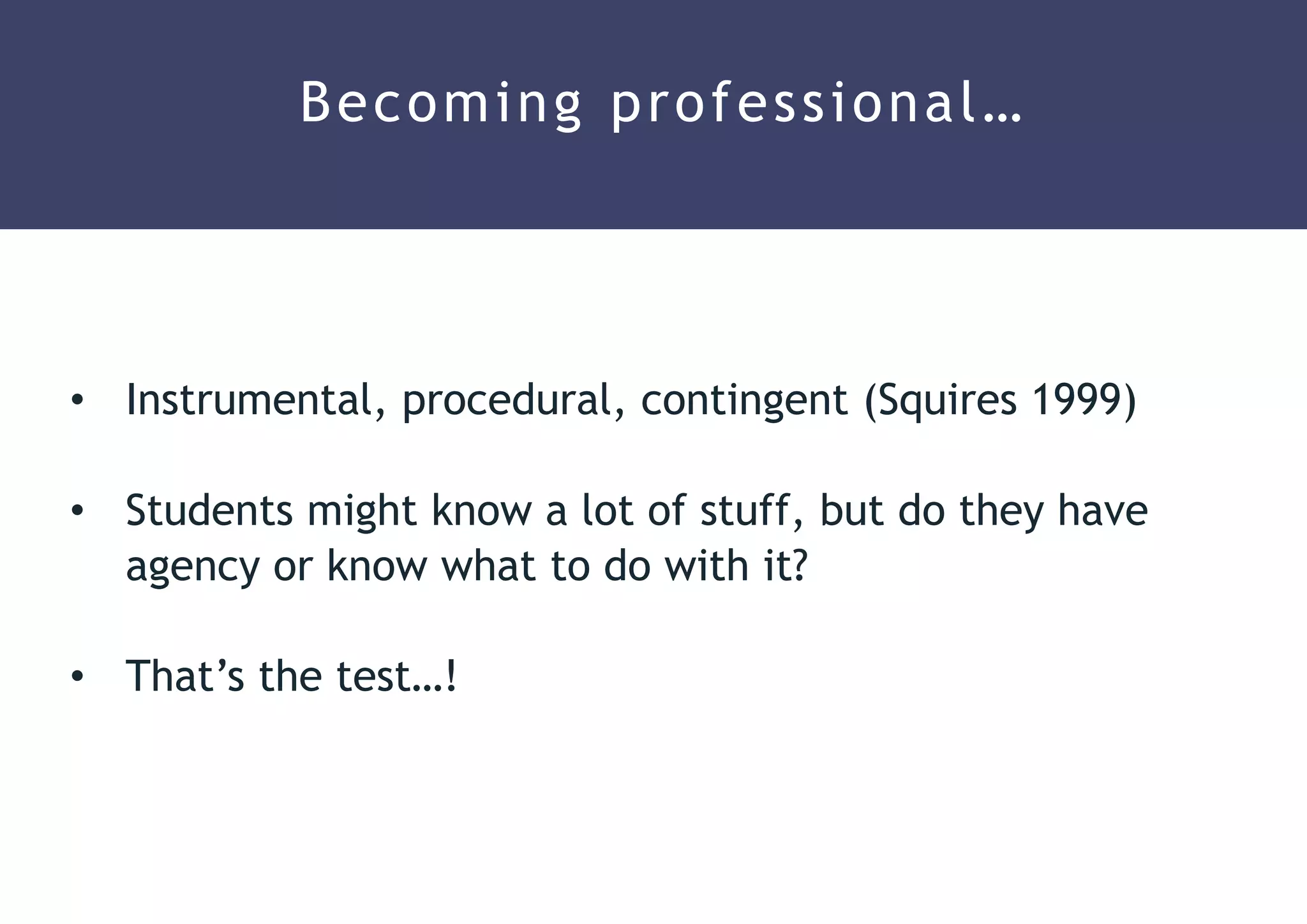 • Instrumental, procedural, contingent (Squires 1999)
• Students might know a lot of stuff, but do they have
agency or know what to do with it?
• That’s the test…!
Becoming professional…
 