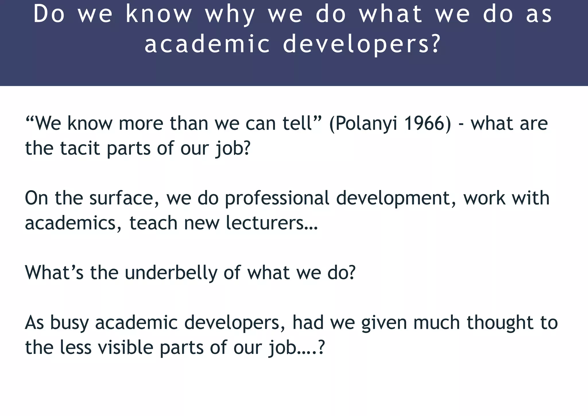 “We know more than we can tell” (Polanyi 1966) - what are
the tacit parts of our job?
On the surface, we do professional development, work with
academics, teach new lecturers…
What’s the underbelly of what we do?
As busy academic developers, had we given much thought to
the less visible parts of our job….?
Do we know why we do what we do as
academic developers?
 
