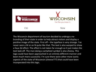 The Wisconsin department of tourism decided to undergo a re-
branding of their state in order to help attract visitors and display a
positive image of the state. First off – the typeface is very strange. I’ve
never seen a W or an N quite like that. The text is also warped to show
a faux-3d effect. The effect is not taken far enough so it just makes the
text look off. The man doing a cartwheel symbol is also cheesy. This
logo could have been approached in an entirely different manner and
been much more successful. I’m sure there were other more iconic
aspects of the state of Wisconsin (cheese???) that could have been
incorporated into this logo.
 