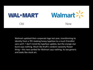 Walmart updated their corporate logo last year, transforming its
identity from a 70’s looking heavy typeface to a much friendlier
sans serif. I’ don’t mind the typeface update, but the orange star
burst says nothing. Much like Kraft’s random-swooshy-flower
thing – this new symbol for Walmart says nothing. Its too generic
and looks like stock art.
 