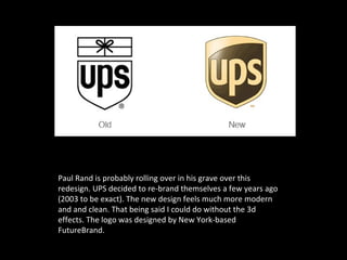 Paul Rand is probably rolling over in his grave over this
redesign. UPS decided to re-brand themselves a few years ago
(2003 to be exact). The new design feels much more modern
and and clean. That being said I could do without the 3d
effects. The logo was designed by New York-based
FutureBrand.
 