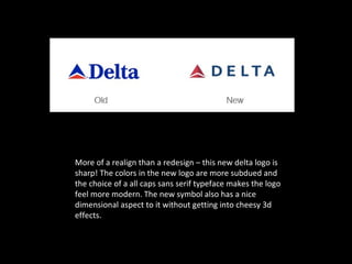 More of a realign than a redesign – this new delta logo is
sharp! The colors in the new logo are more subdued and
the choice of a all caps sans serif typeface makes the logo
feel more modern. The new symbol also has a nice
dimensional aspect to it without getting into cheesy 3d
effects.
 