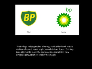 The BP logo redesign takes a boring, static shield with initials
and transforms it into a bright, colorful clean flower. This logo
is an attempt to move the company in a completely new
direction (or just reflect that in the image).
 