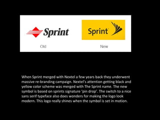 When Sprint merged with Nextel a few years back they underwent
massive re-branding campaign. Nextel’s attention getting black and
yellow color scheme was merged with The Sprint name. The new
symbol is based on sprints signature ‘pin drop’. The switch to a nice
sans serif typeface also does wonders for making the logo look
modern. This logo really shines when the symbol is set in motion.
 