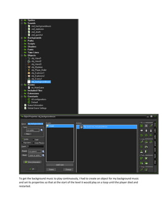 To get the background music to play continuously, I had to create an object for my background music
and set its properties so that at the start of the level it would play on a loop until the player died and
restarted.
 