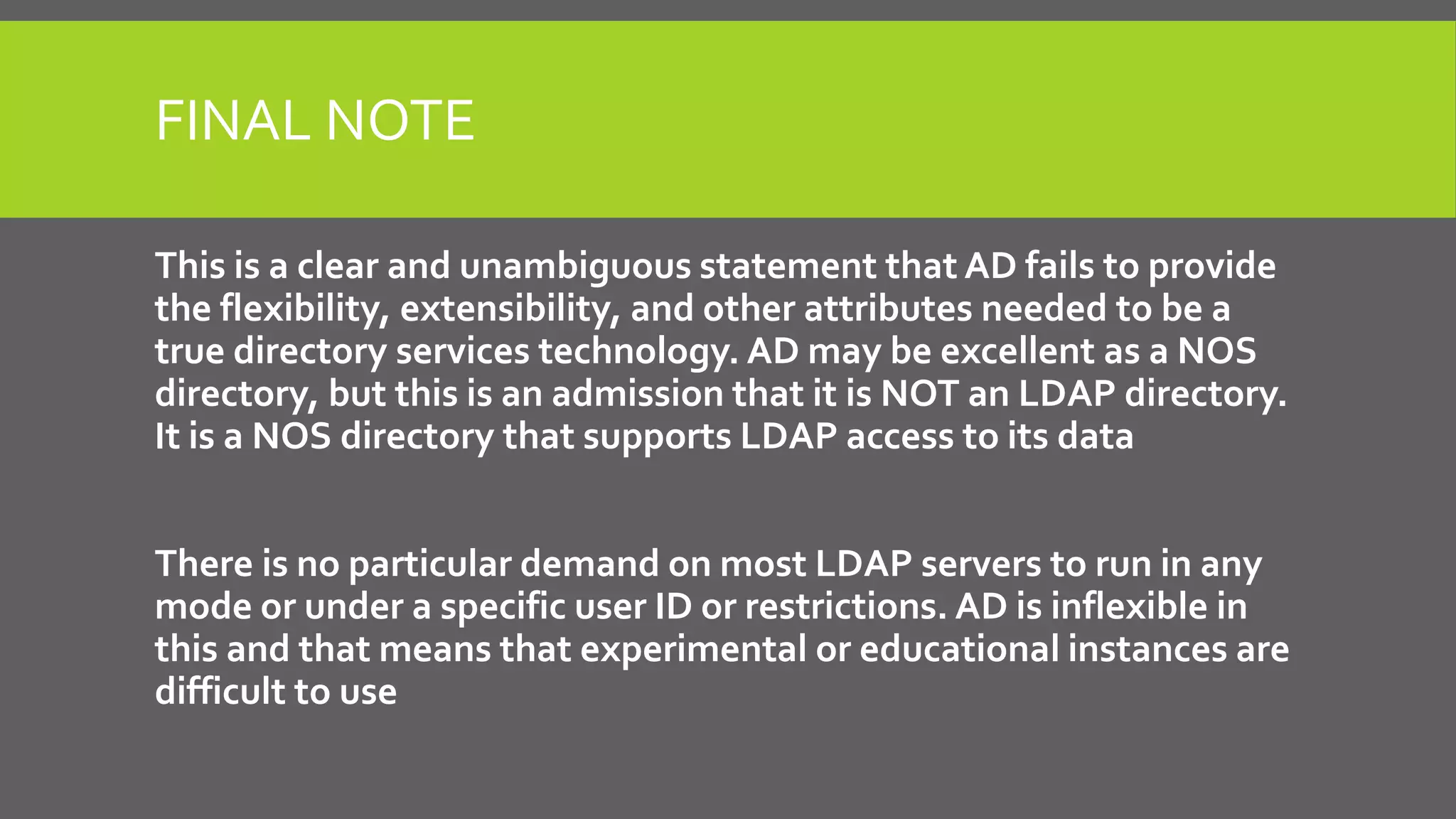 FINAL NOTE
This is a clear and unambiguous statement that AD fails to provide
the flexibility, extensibility, and other attributes needed to be a
true directory services technology. AD may be excellent as a NOS
directory, but this is an admission that it is NOT an LDAP directory.
It is a NOS directory that supports LDAP access to its data
There is no particular demand on most LDAP servers to run in any
mode or under a specific user ID or restrictions. AD is inflexible in
this and that means that experimental or educational instances are
difficult to use
 