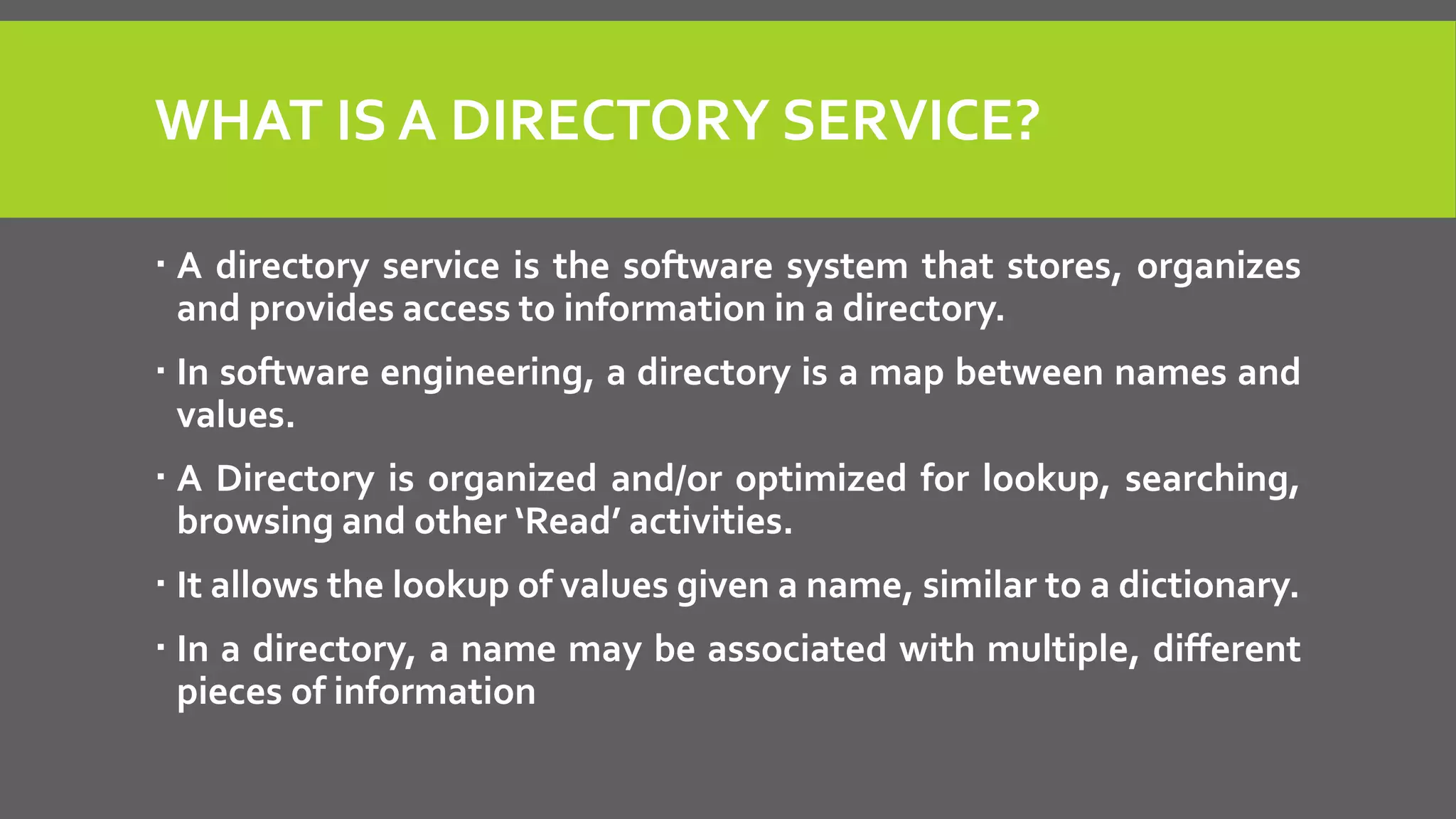 WHAT IS A DIRECTORY SERVICE?
 A directory service is the software system that stores, organizes
and provides access to information in a directory.
 In software engineering, a directory is a map between names and
values.
 A Directory is organized and/or optimized for lookup, searching,
browsing and other ‘Read’ activities.
 It allows the lookup of values given a name, similar to a dictionary.
 In a directory, a name may be associated with multiple, different
pieces of information
 