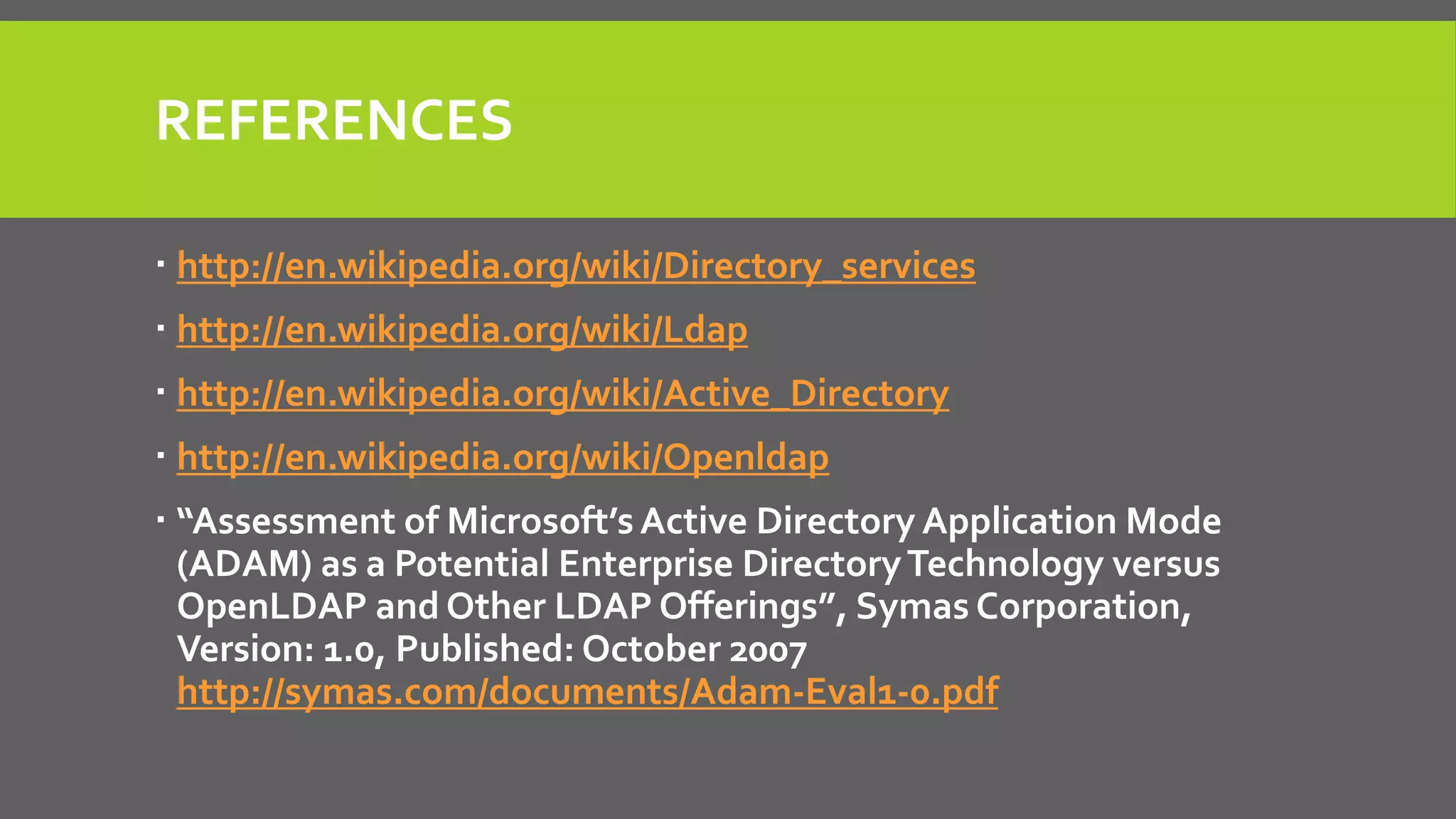 REFERENCES
 http://en.wikipedia.org/wiki/Directory_services
 http://en.wikipedia.org/wiki/Ldap
 http://en.wikipedia.org/wiki/Active_Directory
 http://en.wikipedia.org/wiki/Openldap
 “Assessment of Microsoft’s Active Directory Application Mode
(ADAM) as a Potential Enterprise DirectoryTechnology versus
OpenLDAP and Other LDAP Offerings”, Symas Corporation,
Version: 1.0, Published: October 2007
http://symas.com/documents/Adam-Eval1-0.pdf
 