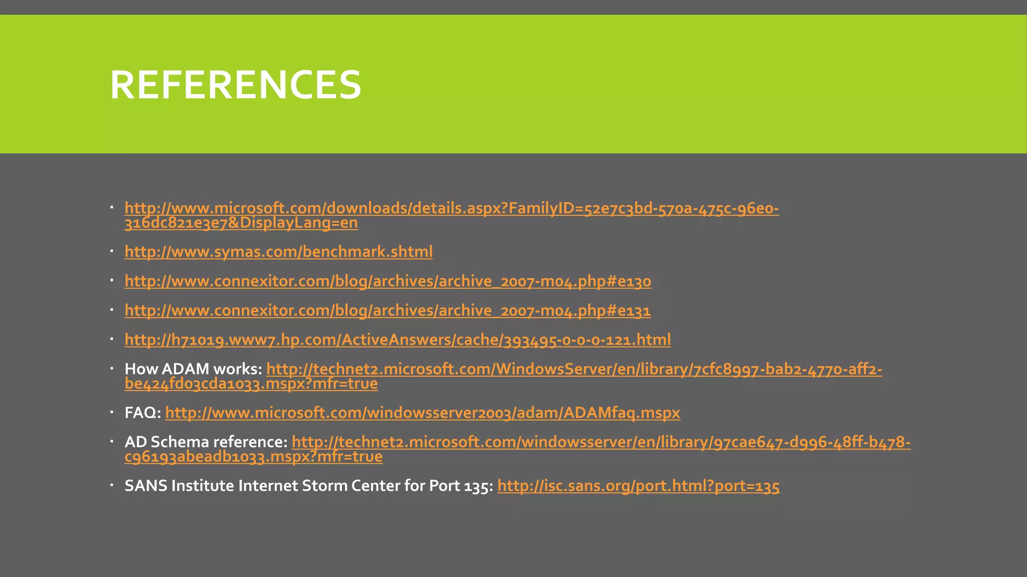 REFERENCES
 http://www.microsoft.com/downloads/details.aspx?FamilyID=52e7c3bd-570a-475c-96e0-
316dc821e3e7&DisplayLang=en
 http://www.symas.com/benchmark.shtml
 http://www.connexitor.com/blog/archives/archive_2007-m04.php#e130
 http://www.connexitor.com/blog/archives/archive_2007-m04.php#e131
 http://h71019.www7.hp.com/ActiveAnswers/cache/393495-0-0-0-121.html
 How ADAM works: http://technet2.microsoft.com/WindowsServer/en/library/7cfc8997-bab2-4770-aff2-
be424fd03cda1033.mspx?mfr=true
 FAQ: http://www.microsoft.com/windowsserver2003/adam/ADAMfaq.mspx
 AD Schema reference: http://technet2.microsoft.com/windowsserver/en/library/97cae647-d996-48ff-b478-
c96193abeadb1033.mspx?mfr=true
 SANS Institute Internet Storm Center for Port 135: http://isc.sans.org/port.html?port=135
 