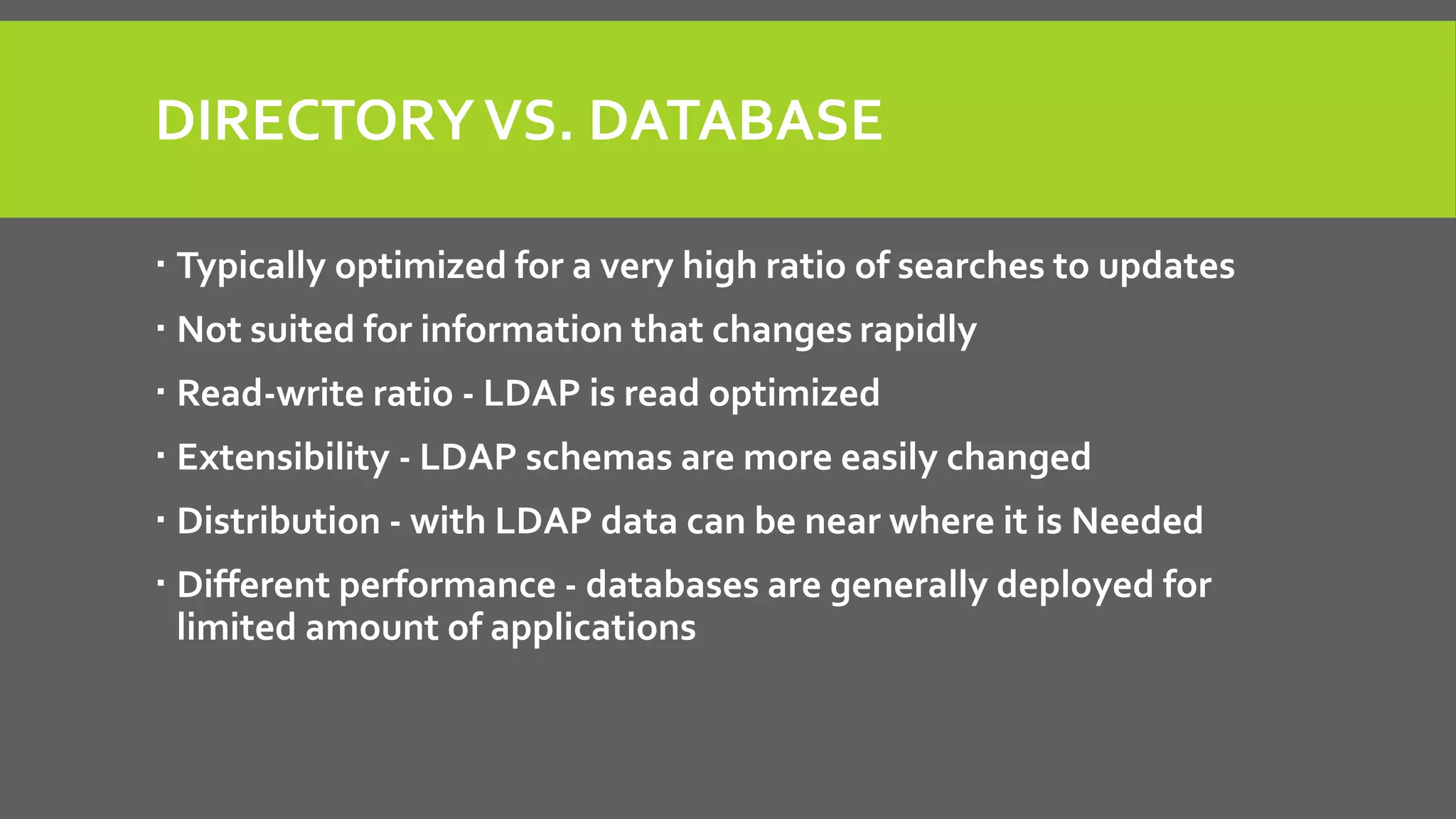 DIRECTORYVS. DATABASE
 Typically optimized for a very high ratio of searches to updates
 Not suited for information that changes rapidly
 Read-write ratio - LDAP is read optimized
 Extensibility - LDAP schemas are more easily changed
 Distribution - with LDAP data can be near where it is Needed
 Different performance - databases are generally deployed for
limited amount of applications
 