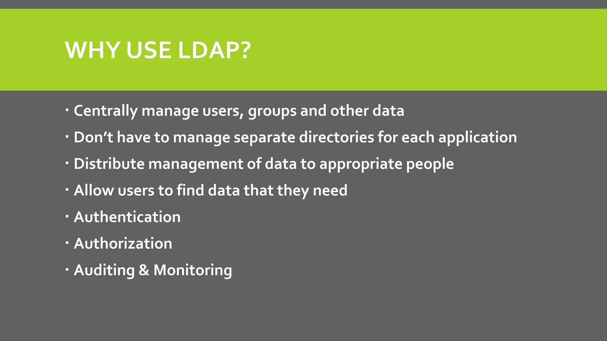 WHY USE LDAP?
 Centrally manage users, groups and other data
 Don’t have to manage separate directories for each application
 Distribute management of data to appropriate people
 Allow users to find data that they need
 Authentication
 Authorization
 Auditing & Monitoring
 