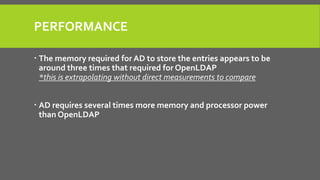 PERFORMANCE
 The memory required for AD to store the entries appears to be
around three times that required for OpenLDAP
*this is extrapolating without direct measurements to compare
 AD requires several times more memory and processor power
than OpenLDAP
 
