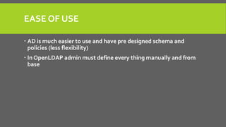EASE OF USE
 AD is much easier to use and have pre designed schema and
policies (less flexibility)
 In OpenLDAP admin must define every thing manually and from
base
 
