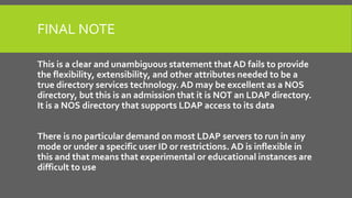 FINAL NOTE
This is a clear and unambiguous statement that AD fails to provide
the flexibility, extensibility, and other attributes needed to be a
true directory services technology. AD may be excellent as a NOS
directory, but this is an admission that it is NOT an LDAP directory.
It is a NOS directory that supports LDAP access to its data
There is no particular demand on most LDAP servers to run in any
mode or under a specific user ID or restrictions. AD is inflexible in
this and that means that experimental or educational instances are
difficult to use
 