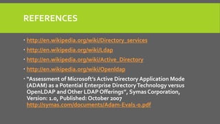 REFERENCES
 http://en.wikipedia.org/wiki/Directory_services
 http://en.wikipedia.org/wiki/Ldap
 http://en.wikipedia.org/wiki/Active_Directory
 http://en.wikipedia.org/wiki/Openldap
 “Assessment of Microsoft’s Active Directory Application Mode
(ADAM) as a Potential Enterprise DirectoryTechnology versus
OpenLDAP and Other LDAP Offerings”, Symas Corporation,
Version: 1.0, Published: October 2007
http://symas.com/documents/Adam-Eval1-0.pdf
 