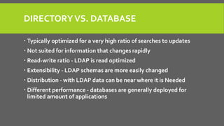 DIRECTORYVS. DATABASE
 Typically optimized for a very high ratio of searches to updates
 Not suited for information that changes rapidly
 Read-write ratio - LDAP is read optimized
 Extensibility - LDAP schemas are more easily changed
 Distribution - with LDAP data can be near where it is Needed
 Different performance - databases are generally deployed for
limited amount of applications
 