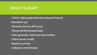 WHAT IS LDAP?
 LDAP=Lightweight Directory Access Protocol
 BasedonX.500
 Directory Service (RFC1777)
 Stores attribute based data
 Data generally read more than written
 Client-server model
 Based on entries
 Collection of attributes
 