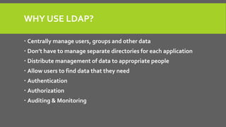 WHY USE LDAP?
 Centrally manage users, groups and other data
 Don’t have to manage separate directories for each application
 Distribute management of data to appropriate people
 Allow users to find data that they need
 Authentication
 Authorization
 Auditing & Monitoring
 