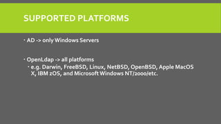 SUPPORTED PLATFORMS
 AD -> only Windows Servers
 OpenLdap -> all platforms
 e.g. Darwin, FreeBSD, Linux, NetBSD, OpenBSD, Apple MacOS
X, IBM zOS, and MicrosoftWindows NT/2000/etc.
 
