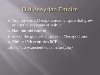  Assyria was a Mesopotamian empire that grew
out of the city-state of Ashur
 Hammurabi control
 one of the greatest empires in Mesopotamia
 20th to 15th centuries BCE
http://www.ancient.eu.com/assyria/
 