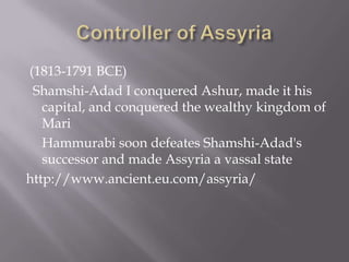 (1813-1791 BCE)
Shamshi-Adad I conquered Ashur, made it his
capital, and conquered the wealthy kingdom of
Mari
Hammurabi soon defeates Shamshi-Adad's
successor and made Assyria a vassal state
http://www.ancient.eu.com/assyria/
 